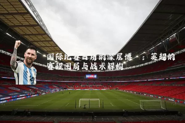 国际比赛日历的深层博弈:英超的赛程困局与战术解构