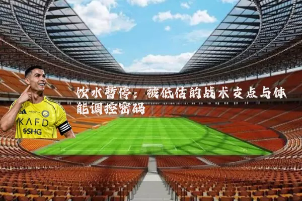 饮水暂停:被低估的战术支点与体能调控密码